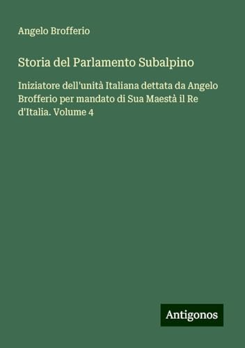 Storia del Parlamento Subalpino: Iniziatore dell'unità Italiana dettata da Angelo Brofferio per mandato di Sua Maestà il Re d'Italia. Volume 4 von Antigonos Verlag