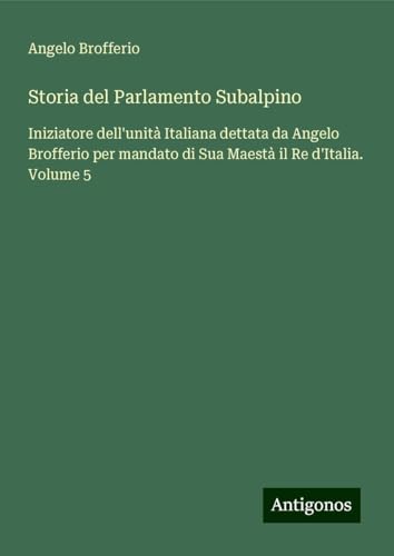 Storia del Parlamento Subalpino: Iniziatore dell'unità Italiana dettata da Angelo Brofferio per mandato di Sua Maestà il Re d'Italia. Volume 5 von Antigonos Verlag