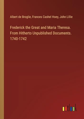 Frederick the Great and Maria Theresa. From Hitherto Unpublished Documents. 1740-1742 von Outlook Verlag