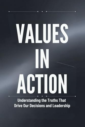 Values in Action: Understanding the Truths That Drive Our Decisions and Leadership