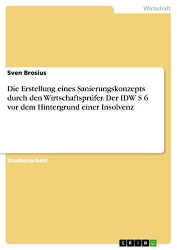 Die Erstellung eines Sanierungskonzepts durch den Wirtschaftsprüfer. Der IDW S 6 vor dem Hintergrund einer Insolvenz von Grin Publishing