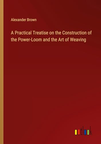 A Practical Treatise on the Construction of the Power-Loom and the Art of Weaving von Outlook Verlag