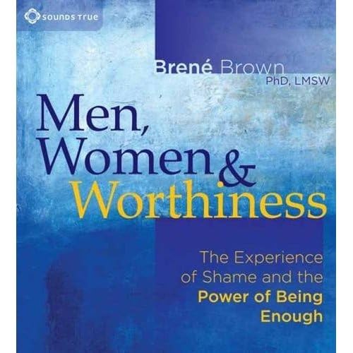 Men, Women & Worthiness: The Experience of Shame and the Power of Being Enough Men, Women & Worthiness: The Experience of Shame and the Power of Being Enough