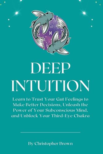DEEP INTUITION: Learn to Trust Your Gut Feelings to Make Better Decisions, Unleash the Power of Your Subconscious Mind, and Unblock Your Third-Eye Chakra