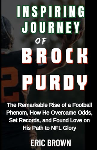 INSPIRING JOURNEY OF BROCK PURDY: The Remarkable Rise of a Football Phenom, How He Overcame Odds, Set Records, and Found Love on His Path to NFL Glory