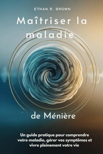 Maîtriser la maladie de Ménière: Un guide pratique pour comprendre votre maladie, gérer vos symptômes et vivre pleinement votre vie