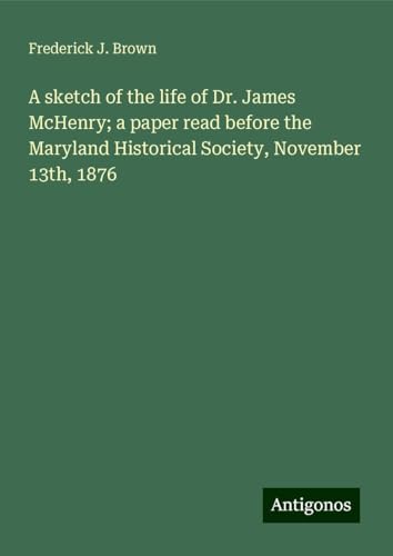 A sketch of the life of Dr. James McHenry; a paper read before the Maryland Historical Society, November 13th, 1876 von Antigonos Verlag