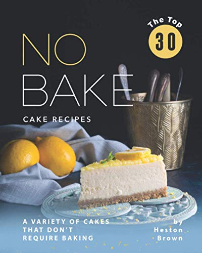 The Top 30 No Bake Cake Recipes: A Variety of Cakes That Don't Require Baking
