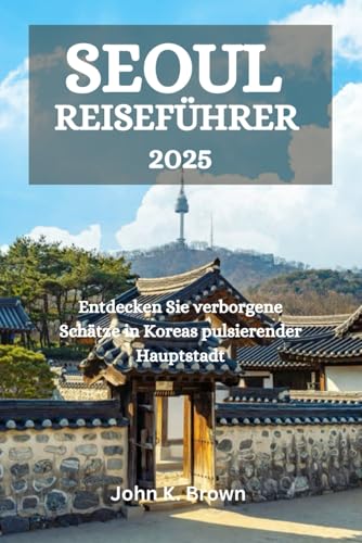 SEOUL REISEFÜHRER 2025: Entdecken Sie verborgene Schätze in Koreas pulsierender Hauptstadt von Independently published