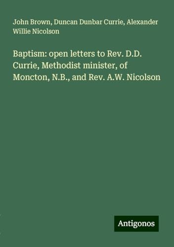 Baptism: open letters to Rev. D.D. Currie, Methodist minister, of Moncton, N.B., and Rev. A.W. Nicolson Baptism: open letters to Rev. D.D. Currie, Methodist minister, of Moncton, N.B., and Rev. A.W. Nicolson