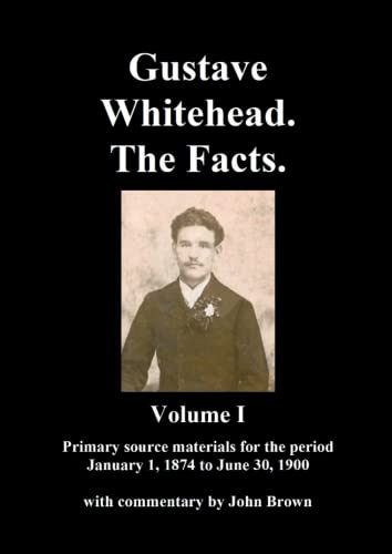 Gustave Whitehead. The Facts. Volume I: Primary source materials for the period January 1, 1874 to June 30, 1900 Gustave Whitehead. The Facts. Volume I: Primary source materials for the period January 1, 1874 to June 30, 1900