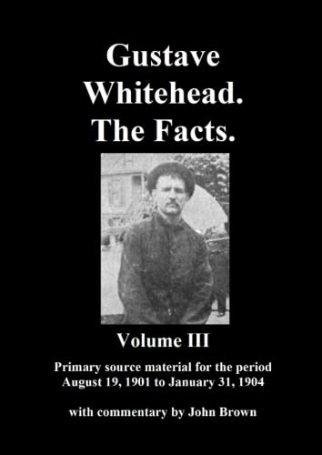 Gustave Whitehead. The Facts. Volume III: Primary source materials for the period August 19, 1901 to January 31, 1904 Gustave Whitehead. The Facts. Volume III: Primary source materials for the period August 19, 1901 to January 31, 1904