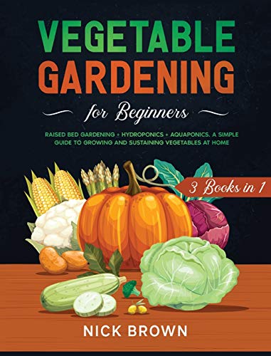 Vegetable Gardening for Beginners 3 Books in 1: Raised Bed Gardening + Hydroponics + Aquaponics. A Simple Guide to Growing and Sustaining Vegetables at Home
