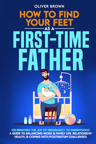How To Find Your Feet As a First-Time Father: Celebrating The Joy of Pregnancy to Parenthood; A Guide to Balancing Work & Family Life, Relationship Health, & Coping With Postpartum Challenges