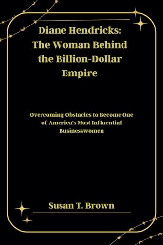 Diane Hendricks: The Woman Behind the Billion-Dollar Empire: Overcoming Obstacles to Become One of America's Most Influential Businesswomen