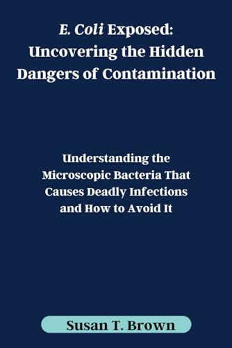 E. Coli Exposed: Uncovering the Hidden Dangers of Contamination: Understanding the Microscopic Bacteria That Causes Deadly Infections and How to Avoid It von Independently published