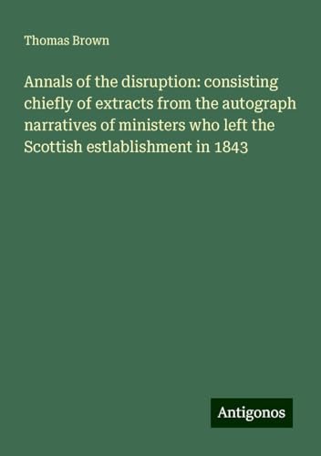 Annals of the disruption: consisting chiefly of extracts from the autograph narratives of ministers who left the Scottish estlablishment in 1843 von Antigonos Verlag