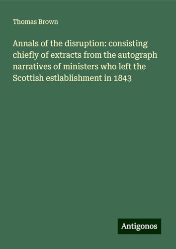 Annals of the disruption: consisting chiefly of extracts from the autograph narratives of ministers who left the Scottish estlablishment in 1843 von Antigonos Verlag