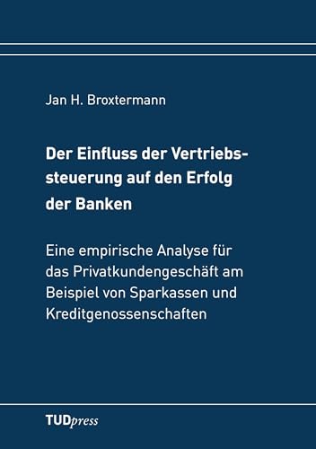 Der Einfluss der Vertriebssteuerung auf den Erfolg der Banken: Eine empirische Analyse für das Privatkundengeschäft am Beispiel von Sparkassen und Kreditgenossenschaften von TUDpress