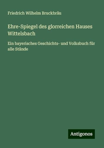 Ehre-Spiegel des glorreichen Hauses Wittelsbach: Ein bayerisches Geschichts- und Volksbuch für alle Stände von Antigonos Verlag