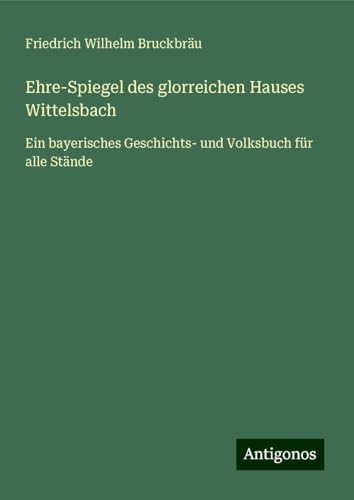 Ehre-Spiegel des glorreichen Hauses Wittelsbach: Ein bayerisches Geschichts- und Volksbuch für alle Stände von Antigonos Verlag