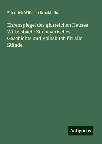 Ehrenspiegel des glorreichen Hauses Wittelsbach: Ein bayerisches Geschichts und Volksbuch für alle Stände von Antigonos Verlag