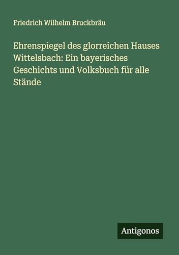 Ehrenspiegel des glorreichen Hauses Wittelsbach: Ein bayerisches Geschichts und Volksbuch für alle Stände von Antigonos Verlag