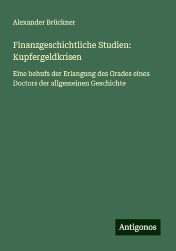 Finanzgeschichtliche Studien: Kupfergeldkrisen: Eine behufs der Erlangung des Grades eines Doctors der allgemeinen Geschichte von Antigonos Verlag