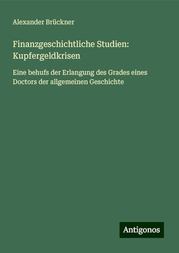 Finanzgeschichtliche Studien: Kupfergeldkrisen: Eine behufs der Erlangung des Grades eines Doctors der allgemeinen Geschichte von Antigonos Verlag