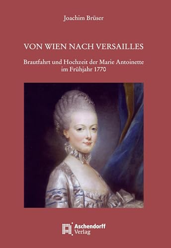 Von Wien nach Versailles: Brautfahrt und Hochzeit der Marie Antoinette im Frühjahr 1770 von Aschendorff