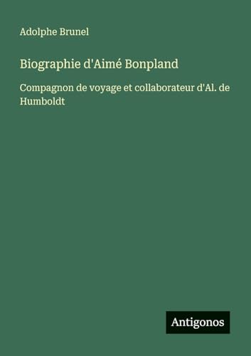Biographie d'Aimé Bonpland: Compagnon de voyage et collaborateur d'Al. de Humboldt von Antigonos Verlag