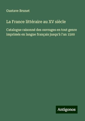 La France littéraire au XV siècle: Catalogue raisonné des ouvrages en tout genre imprimés en langue français jusqu'à l'an 1500 von Antigonos Verlag