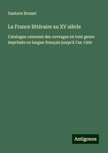 La France littéraire au XV siècle: Catalogue raisonné des ouvrages en tout genre imprimés en langue français jusqu'à l'an 1500 von Antigonos Verlag
