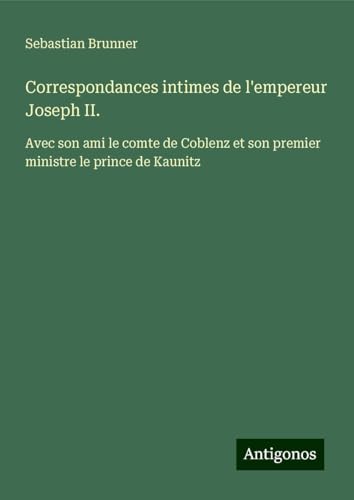 Correspondances intimes de l'empereur Joseph II.: Avec son ami le comte de Coblenz et son premier ministre le prince de Kaunitz von Antigonos Verlag