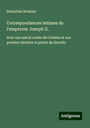 Correspondances intimes de l'empereur Joseph II.: Avec son ami le comte de Coblenz et son premier ministre le prince de Kaunitz von Antigonos Verlag