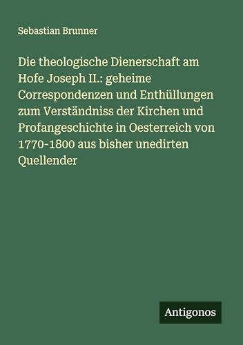 Die theologische Dienerschaft am Hofe Joseph II.: geheime Correspondenzen und Enthüllungen zum Verständniss der Kirchen und Profangeschichte in ... von 1770-1800 aus bisher unedirten Quellender von Antigonos Verlag