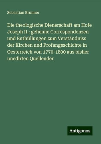 Die theologische Dienerschaft am Hofe Joseph II.: geheime Correspondenzen und Enthüllungen zum Verständniss der Kirchen und Profangeschichte in ... von 1770-1800 aus bisher unedirten Quellender von Antigonos Verlag