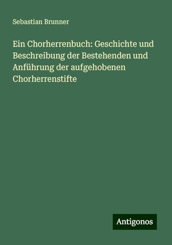 Ein Chorherrenbuch: Geschichte und Beschreibung der Bestehenden und Anführung der aufgehobenen Chorherrenstifte von Antigonos Verlag