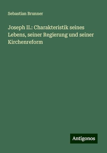 Joseph II.: Charakteristik seines Lebens, seiner Regierung und seiner Kirchenreform von Antigonos Verlag