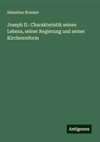 Joseph II.: Charakteristik seines Lebens, seiner Regierung und seiner Kirchenreform von Antigonos Verlag