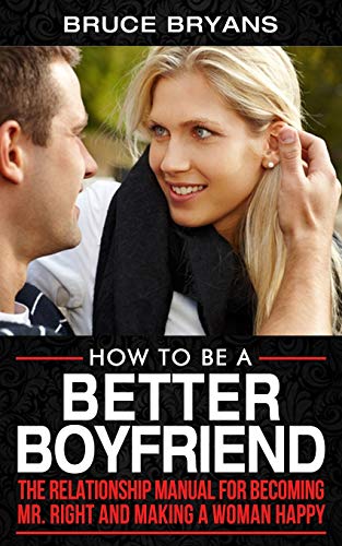 How To Be A Better Boyfriend: The Relationship Manual for Becoming Mr. Right and Making a Woman Happy (Smart Dating Books for Men)