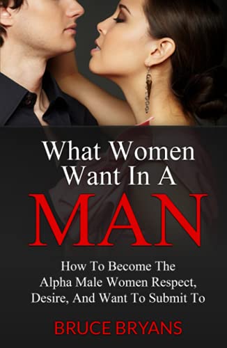 What Women Want In A Man: How To Become The Alpha Male Women Respect, Desire, And Want To Submit To