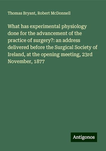 What has experimental physiology done for the advancement of the practice of surgery?: an address delivered before the Surgical Society of Ireland, at the opening meeting, 23rd November, 1877 von Antigonos Verlag