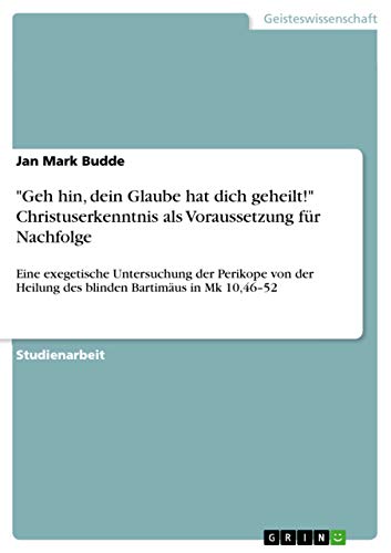 "Geh hin, dein Glaube hat dich geheilt!" Christuserkenntnis als Voraussetzung für Nachfolge: Eine exegetische Untersuchung der Perikope von der Heilung des blinden Bartimäus in Mk 10,46¿52 von Grin Verlag
