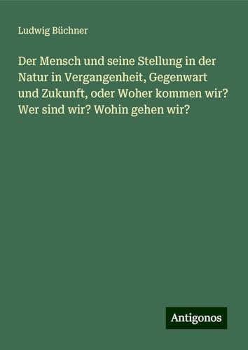 Der Mensch und seine Stellung in der Natur in Vergangenheit, Gegenwart und Zukunft, oder Woher kommen wir? Wer sind wir? Wohin gehen wir? Der Mensch und seine Stellung in der Natur in Vergangenheit, Gegenwart und Zukunft, oder Woher kommen wir? Wer sind wir? Wohin gehen wir? von Antigonos Verlag