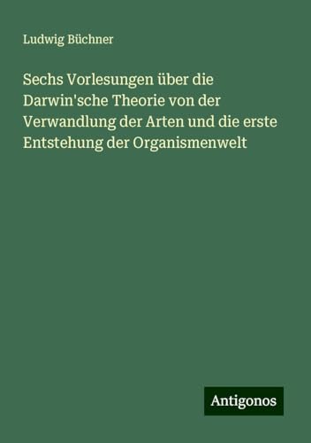 Sechs Vorlesungen über die Darwin'sche Theorie von der Verwandlung der Arten und die erste Entstehung der Organismenwelt Sechs Vorlesungen über die Darwin'sche Theorie von der Verwandlung der Arten und die erste Entstehung der Organismenwelt von Antigonos Verlag