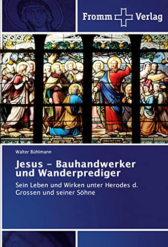 Jesus - Bauhandwerker und Wanderprediger: Sein Leben und Wirken unter Herodes d. Grossen und seiner Söhne