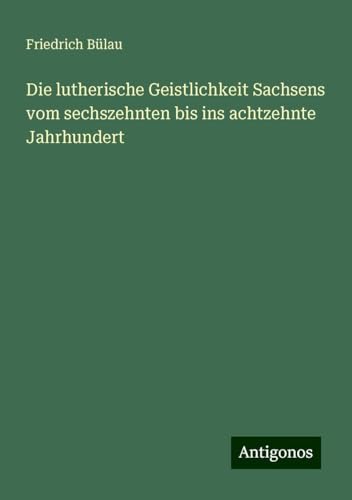 Die lutherische Geistlichkeit Sachsens vom sechszehnten bis ins achtzehnte Jahrhundert von Antigonos Verlag