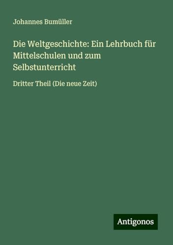 Die Weltgeschichte: Ein Lehrbuch für Mittelschulen und zum Selbstunterricht: Dritter Theil (Die neue Zeit) von Antigonos Verlag