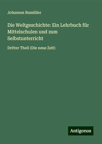 Die Weltgeschichte: Ein Lehrbuch für Mittelschulen und zum Selbstunterricht: Dritter Theil (Die neue Zeit) von Antigonos Verlag